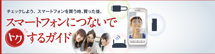 チェックしよう。 スマートフォンを買う時、買った後。 スマートフォンにつないでトクするガイド